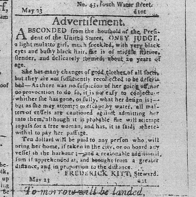 A close up rectangle of an old newspaper is shown. The title is "Advertisement" and it reads "ABSCONDED from the houshold [sic] of the President of the United States, ONEY JUDGE, a light mulatto girl, much freckled, with very black eyes and bushy black hair. She is of middle stature, slender, and delicately formed, about 20 years of age. She has many changes of good clothes of all sorts, but they are not sufficiently recollected to be described—As there was no suspicion of her going off, nor no provocation to do so, it is not easy to conjecture whither she has gone, or fully, what her design is;—but as she may attempt to escape by water, all matters of vessels are cautioned against admitting her into them, although it is probable she will attempt to pass as a free woman, and has, it is said, wherewithal to pay her passage. Ten dollars will be paid to any person who will bring her home, if taken in the city, or on board any vessel in the harbour;—and a reasonable additional sum if apprehended at, and brought from a greater distance, and in proportion to the distance.   FREDERICK KITT, Steward. May 23" 